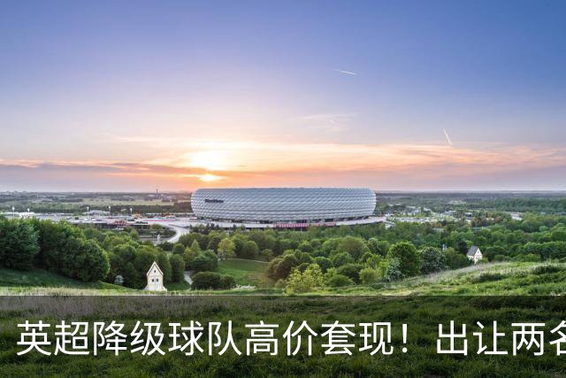 英超降级球队高价套现！出让两名球员，转会金额分别为8500万英镑、5000万英镑